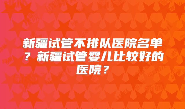 新疆试管不排队医院名单?新疆试管婴儿比较好的医院?