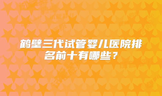 鹤壁三代试管婴儿医院排名前十有哪些？