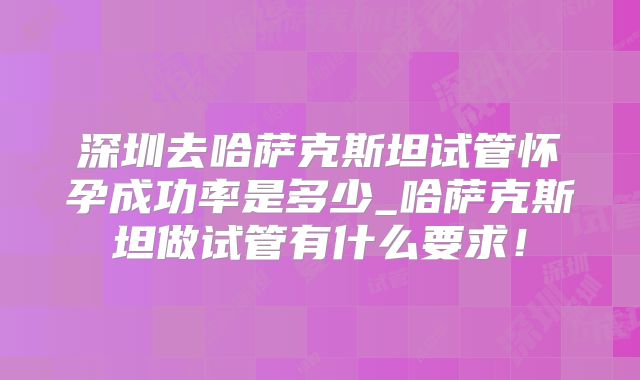 深圳去哈萨克斯坦试管怀孕成功率是多少_哈萨克斯坦做试管有什么要求！