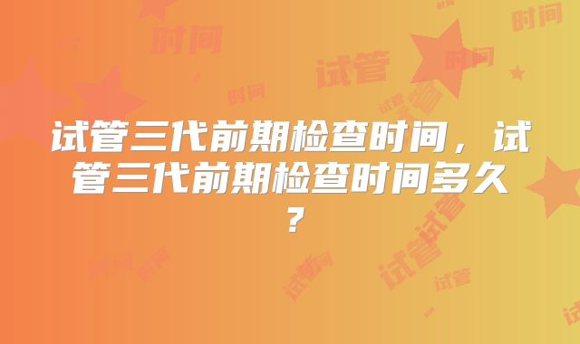 试管三代前期检查时间,试管三代前期检查时间多久?