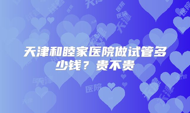 天津和睦家医院做试管多少钱？贵不贵