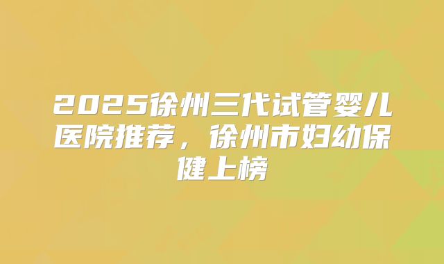 2025徐州三代试管婴儿医院推荐，徐州市妇幼保健上榜
