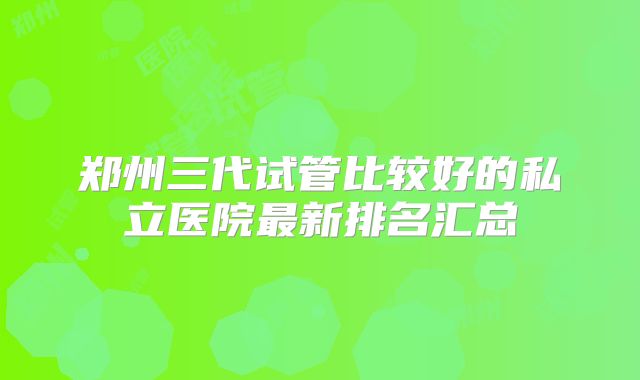 郑州三代试管比较好的私立医院最新排名汇总