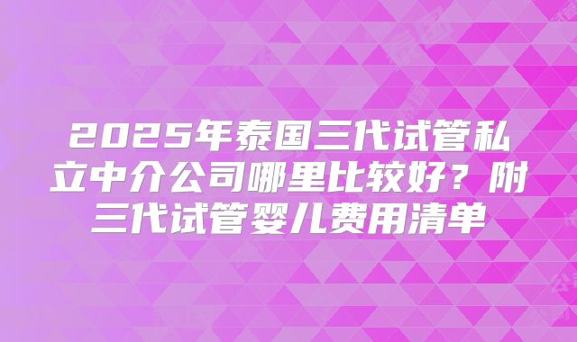 2025年泰国三代试管私立中介公司哪里比较好？附三代试管婴儿费用清单