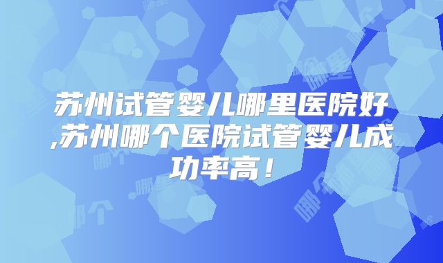 苏州试管婴儿哪里医院好,苏州哪个医院试管婴儿成功率高!