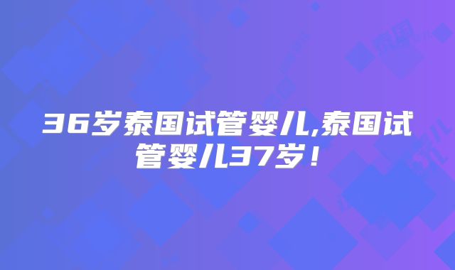 36岁泰国试管婴儿,泰国试管婴儿37岁！