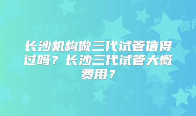 长沙机构做三代试管信得过吗?长沙三代试管大概费用?