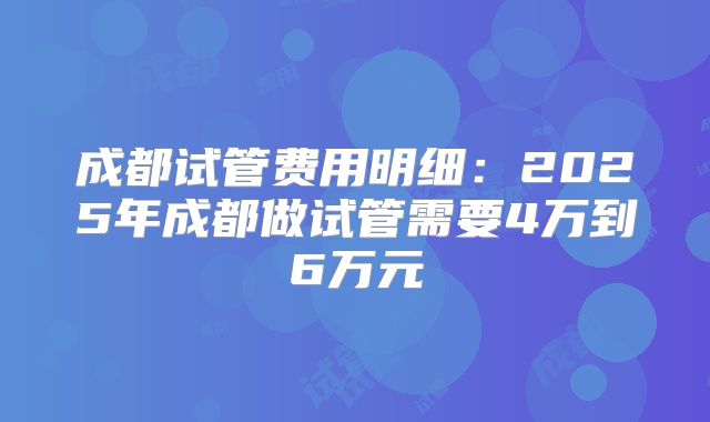成都试管费用明细：2025年成都做试管需要4万到6万元