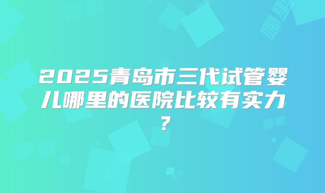 2025青岛市三代试管婴儿哪里的医院比较有实力?