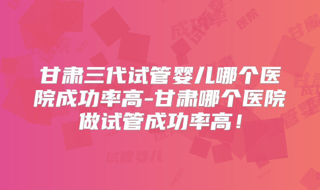 甘肃三代试管婴儿哪个医院成功率高-甘肃哪个医院做试管成功率高!