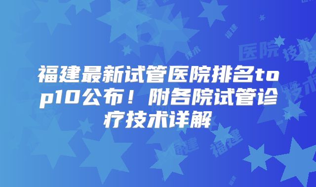 福建最新试管医院排名top10公布！附各院试管诊疗技术详解