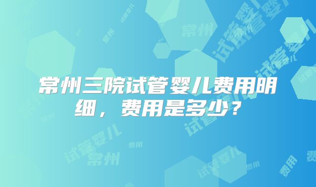 常州三院试管婴儿费用明细,费用是多少?