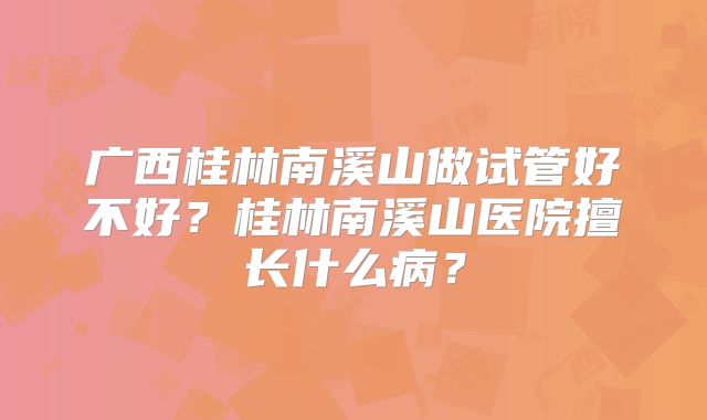 广西桂林南溪山做试管好不好?桂林南溪山医院擅长什么病?