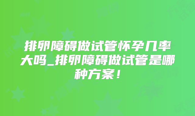 排卵障碍做试管怀孕几率大吗_排卵障碍做试管是哪种方案!