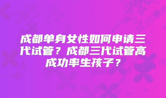 成都单身女性如何申请三代试管?成都三代试管高成功率生孩子?