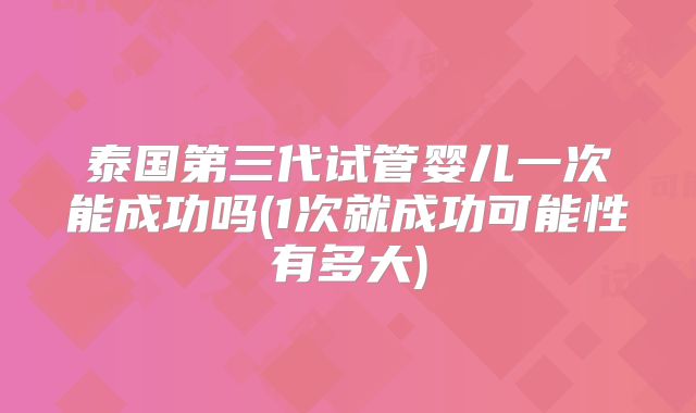 泰国第三代试管婴儿一次能成功吗(1次就成功可能性有多大)