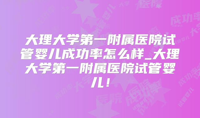 大理大学第一附属医院试管婴儿成功率怎么样_大理大学第一附属医院试管婴儿!