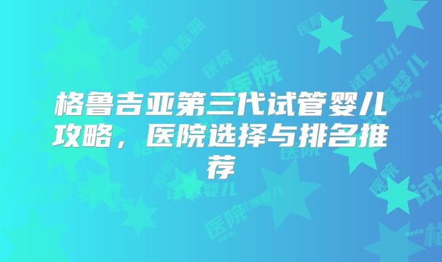 格鲁吉亚第三代试管婴儿攻略,医院选择与排名推荐