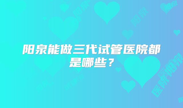 阳泉能做三代试管医院都是哪些？