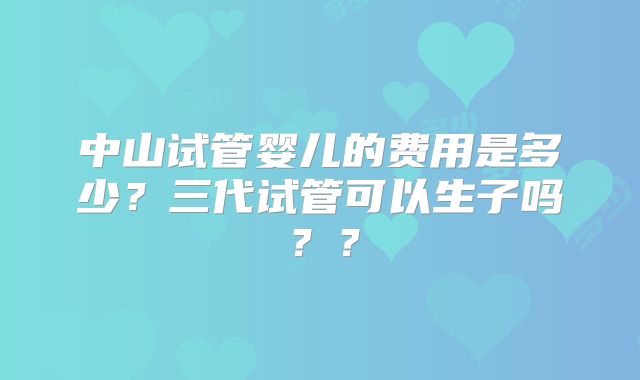 中山试管婴儿的费用是多少？三代试管可以生子吗？？