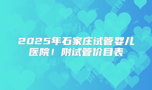 2025年石家庄试管婴儿医院!附试管价目表