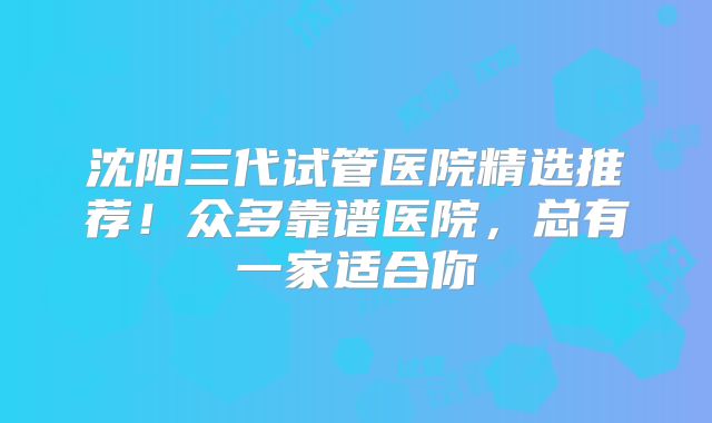 沈阳三代试管医院精选推荐!众多靠谱医院,总有一家适合你