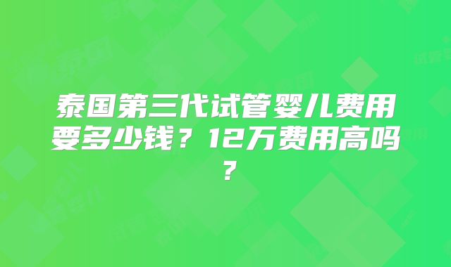 泰国第三代试管婴儿费用要多少钱？12万费用高吗？