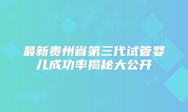 最新贵州省第三代试管婴儿成功率揭秘大公开