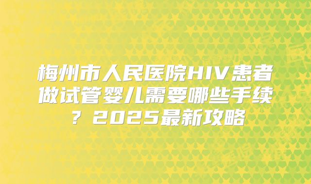 梅州市人民医院HIV患者做试管婴儿需要哪些手续？2025最新攻略