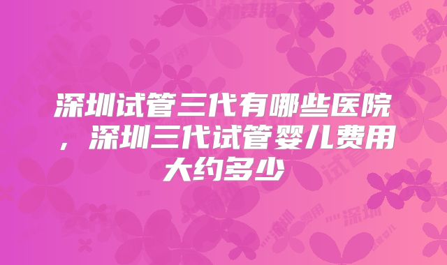 深圳试管三代有哪些医院,深圳三代试管婴儿费用大约多少