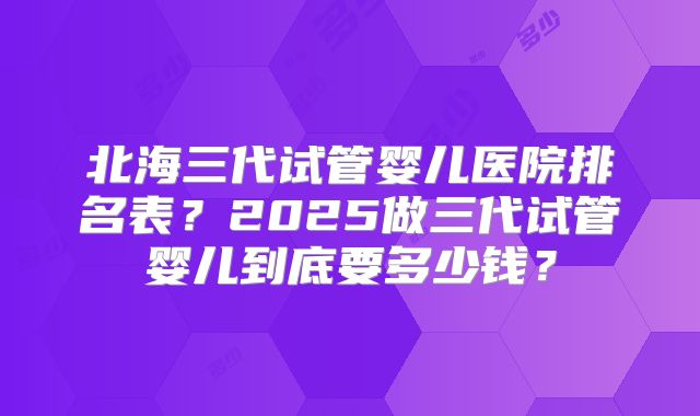 北海三代试管婴儿医院排名表？2025做三代试管婴儿到底要多少钱？