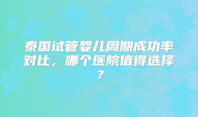 泰国试管婴儿周期成功率对比，哪个医院值得选择？