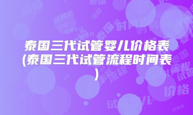 泰国三代试管婴儿价格表(泰国三代试管流程时间表)