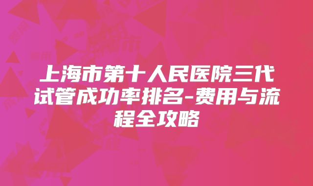 上海市第十人民医院三代试管成功率排名-费用与流程全攻略