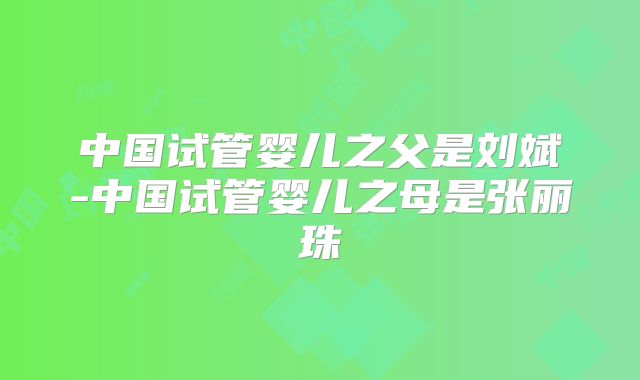 中国试管婴儿之父是刘斌-中国试管婴儿之母是张丽珠