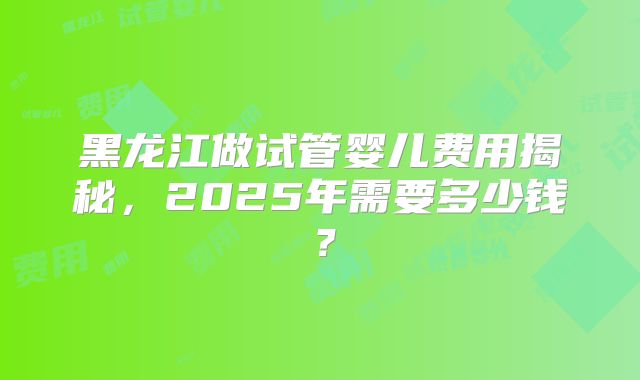 黑龙江做试管婴儿费用揭秘,2025年需要多少钱?