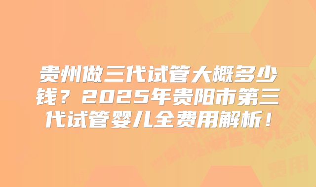 贵州做三代试管大概多少钱?2025年贵阳市第三代试管婴儿全费用解析!