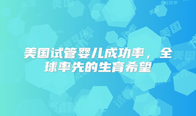 美国试管婴儿成功率，全球率先的生育希望