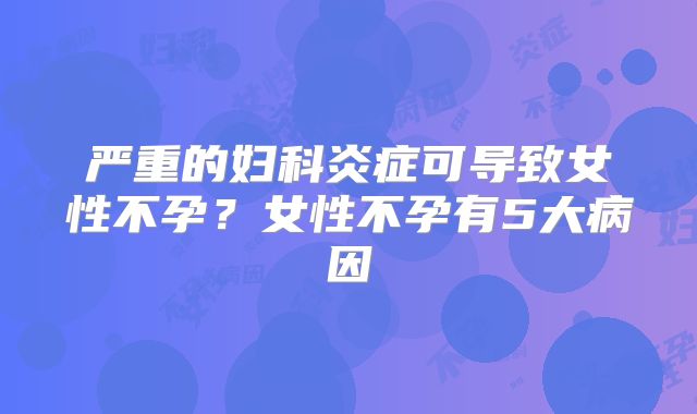 严重的妇科炎症可导致女性不孕?女性不孕有5大病因
