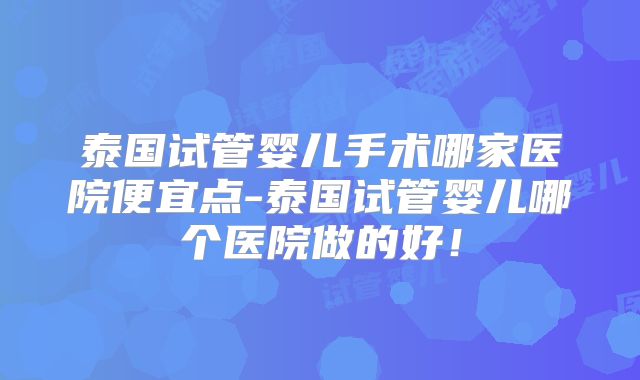 泰国试管婴儿手术哪家医院便宜点-泰国试管婴儿哪个医院做的好！