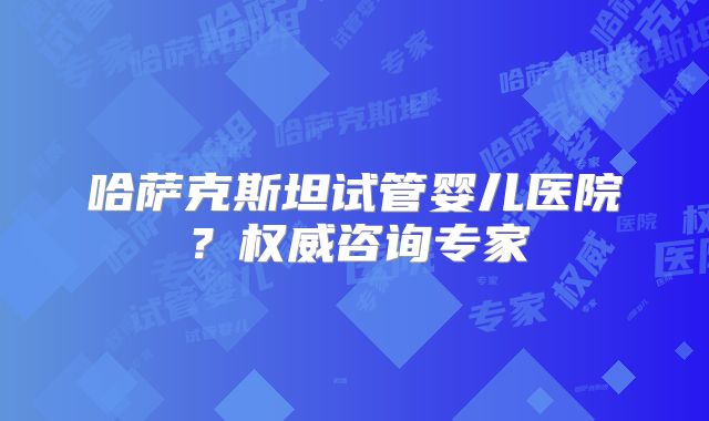 哈萨克斯坦试管婴儿医院?权威咨询专家