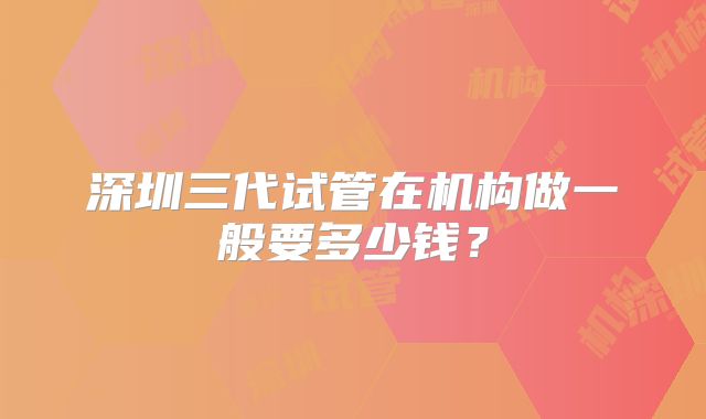 深圳三代试管在机构做一般要多少钱?