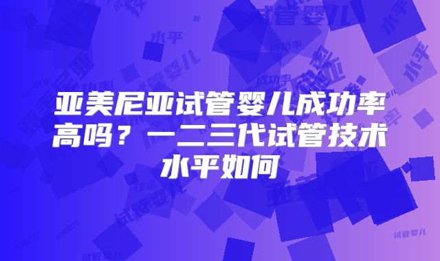 亚美尼亚试管婴儿成功率高吗?一二三代试管技术水平如何