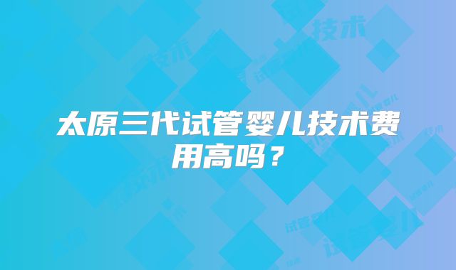 太原三代试管婴儿技术费用高吗?