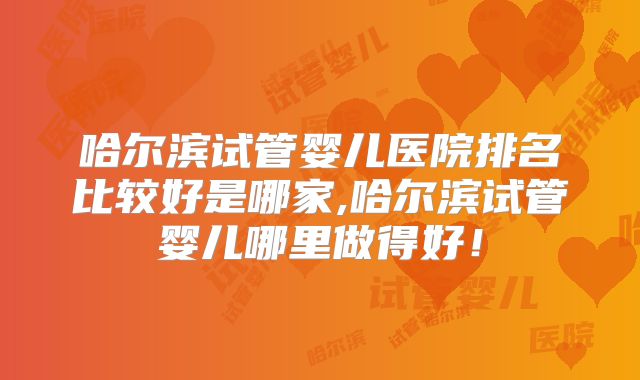 哈尔滨试管婴儿医院排名比较好是哪家,哈尔滨试管婴儿哪里做得好!