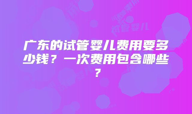 广东的试管婴儿费用要多少钱？一次费用包含哪些？