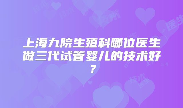 上海九院生殖科哪位医生做三代试管婴儿的技术好?