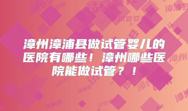 漳州漳浦县做试管婴儿的医院有哪些!漳州哪些医院能做试管?!