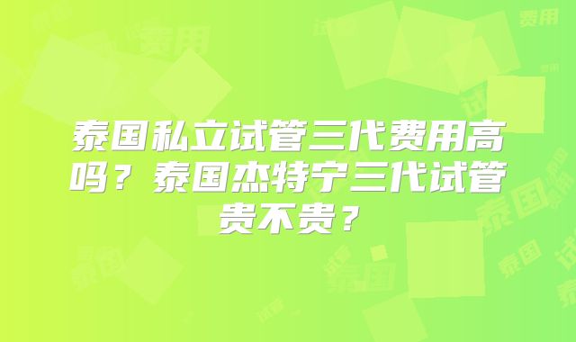 泰国私立试管三代费用高吗?泰国杰特宁三代试管贵不贵?