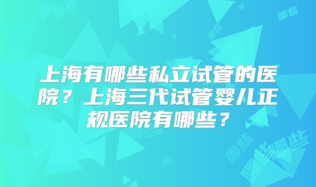 上海有哪些私立试管的医院?上海三代试管婴儿正规医院有哪些?